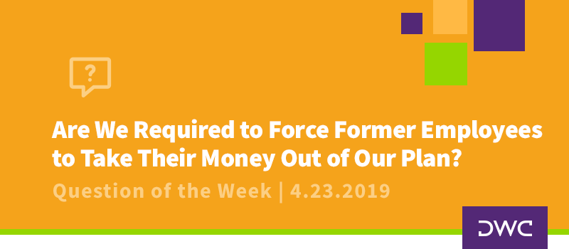 QOTW - 4.23.2019 - Are We Required to Force Former Employees to Take Their Money Out of Our Plan - Plan Distributions