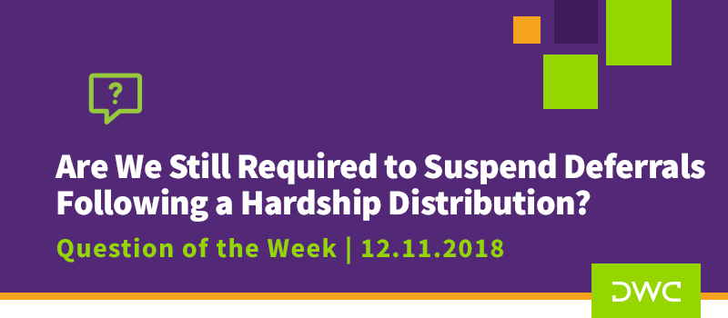 QOTW - 12.11.2018 - Are We Still Required to Suspend Deferrals Following a Hardship Distribution - Plan Distributions