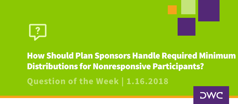 QOTW - 1.16.2018 - How Should a Plan Sponsor Handle Required Minimum Distributions for Missing or Nonresponsive Participants - Plan Distributions