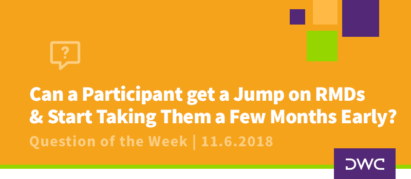 QOTW - 11.6.2018 - Can a Participant get a Jump on RMDs and Start Taking Them a Few Months Early - Plan Distributions